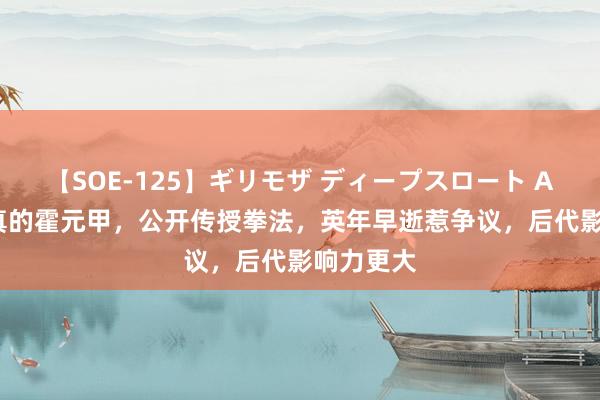 【SOE-125】ギリモザ ディープスロート Ami 收复真的霍元甲，公开传授拳法，英年早逝惹争议，后代影响力更大