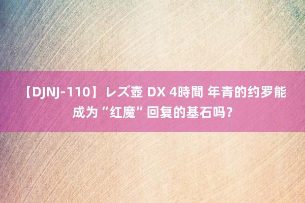 【DJNJ-110】レズ壺 DX 4時間 年青的约罗能成为“红魔”回复的基石吗？