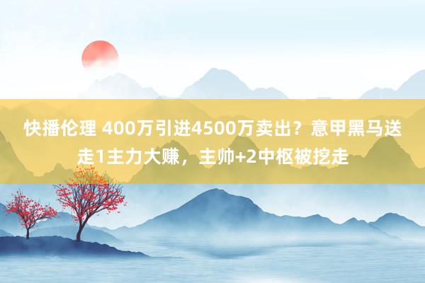 快播伦理 400万引进4500万卖出？意甲黑马送走1主力大赚，主帅+2中枢被挖走