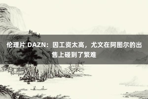 伦理片 DAZN：因工资太高，尤文在阿图尔的出售上碰到了繁难