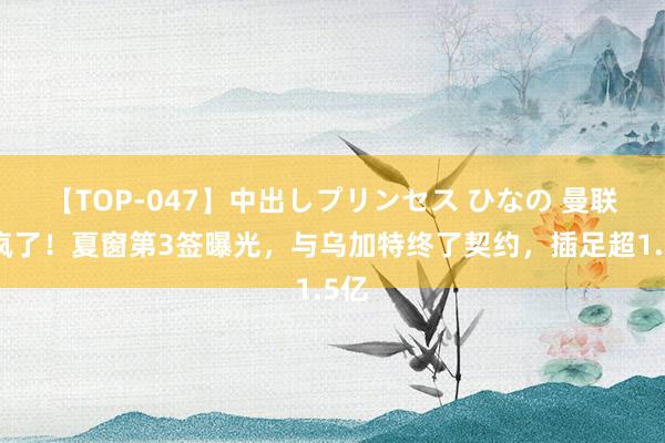 【TOP-047】中出しプリンセス ひなの 曼联杀疯了！夏窗第3签曝光，与乌加特终了契约，插足超1.5亿