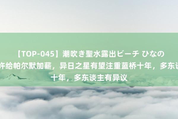 【TOP-045】潮吹き聖水露出ビーチ ひなの 切尔西应许给帕尔默加薪，异日之星有望注重蓝桥十年，多东谈主有异议