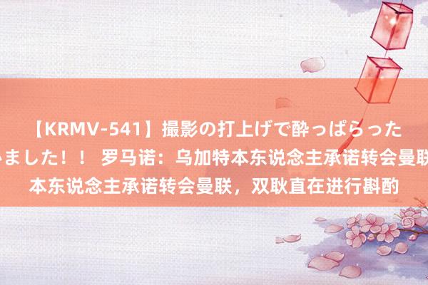 【KRMV-541】撮影の打上げで酔っぱらったAV女優をハメちゃいました！！ 罗马诺：乌加特本东说念主承诺转会曼联，双耿直在进行斟酌