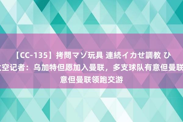 【CC-135】拷問マゾ玩具 連続イカせ調教 ひなの 德太空记者：乌加特但愿加入曼联，多支球队有意但曼联领跑交游