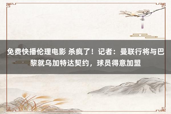 免费快播伦理电影 杀疯了！记者：曼联行将与巴黎就乌加特达契约，球员得意加盟