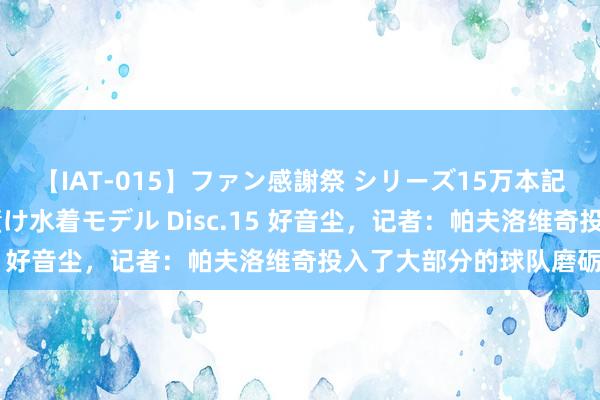 【IAT-015】ファン感謝祭 シリーズ15万本記念 これが噂の痙攣薬漬け水着モデル Disc.15 好音尘，记者：帕夫洛维奇投入了大部分的球队磨砺