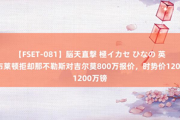 【FSET-081】脳天直撃 極イカセ ひなの 英媒：布莱顿拒却那不勒斯对吉尔莫800万报价，时势价1200万镑