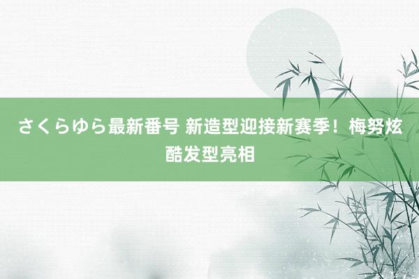 さくらゆら最新番号 新造型迎接新赛季！梅努炫酷发型亮相