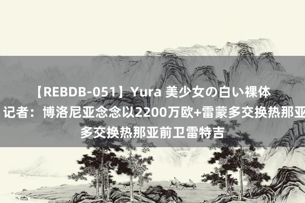 【REBDB-051】Yura 美少女の白い裸体 さくらゆら 记者：博洛尼亚念念以2200万欧+雷蒙多交换热那亚前卫雷特吉