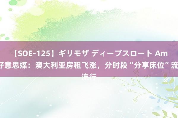 【SOE-125】ギリモザ ディープスロート Ami 好意思媒：澳大利亚房租飞涨，分时段“分享床位”流行