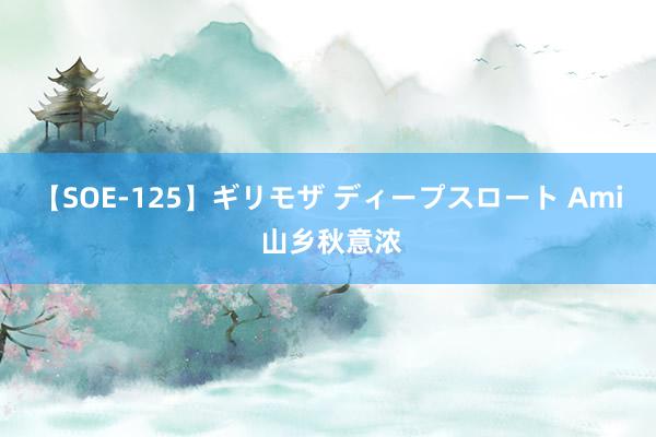 【SOE-125】ギリモザ ディープスロート Ami 山乡秋意浓