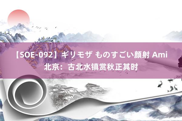 【SOE-092】ギリモザ ものすごい顔射 Ami 北京：古北水镇赏秋正其时