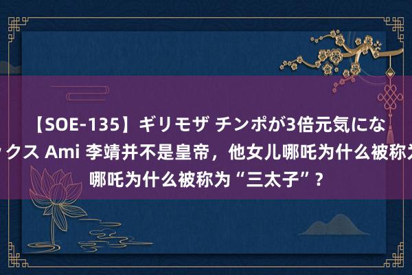 【SOE-135】ギリモザ チンポが3倍元気になる励ましセックス Ami 李靖并不是皇帝，他女儿哪吒为什么被称为“三太子”？