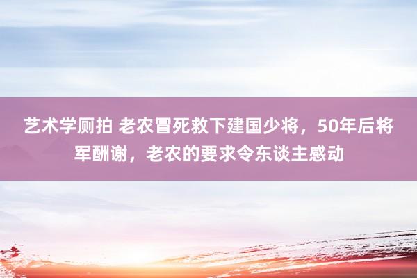 艺术学厕拍 老农冒死救下建国少将，50年后将军酬谢，老农的要求令东谈主感动