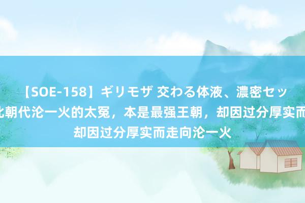 【SOE-158】ギリモザ 交わる体液、濃密セックス Ami 此朝代沦一火的太冤，本是最强王朝，却因过分厚实而走向沦一火