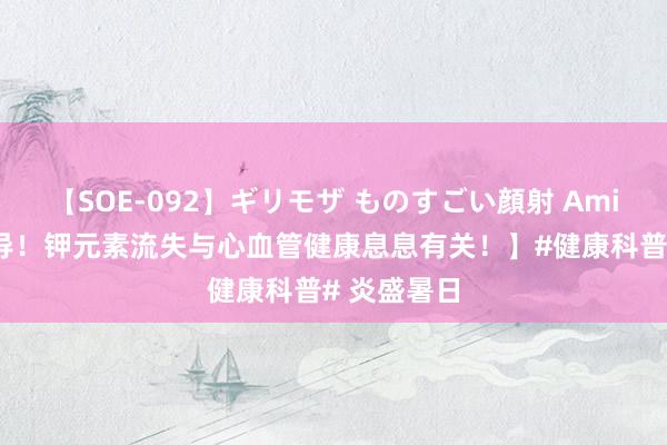 【SOE-092】ギリモザ ものすごい顔射 Ami 【弥留辅导！钾元素流失与心血管健康息息有关！】#健康科普# 炎盛暑日