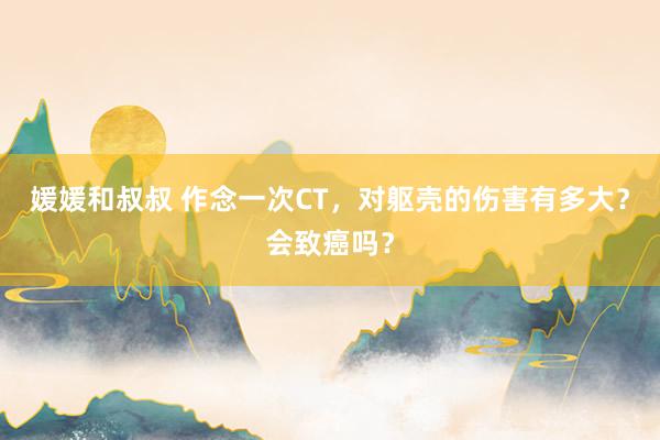 媛媛和叔叔 作念一次CT，对躯壳的伤害有多大？会致癌吗？