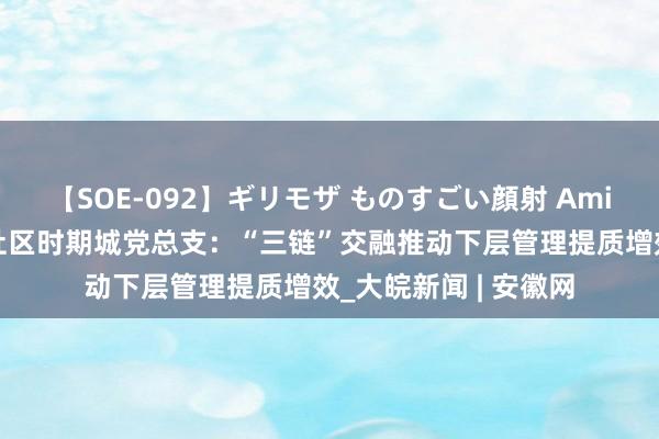 【SOE-092】ギリモザ ものすごい顔射 Ami 合肥市包河区方兴社区时期城党总支：“三链”交融推动下层管理提质增效_大皖新闻 | 安徽网