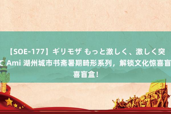 【SOE-177】ギリモザ もっと激しく、激しく突いて Ami 湖州城市书斋暑期畸形系列，解锁文化惊喜盲盒！