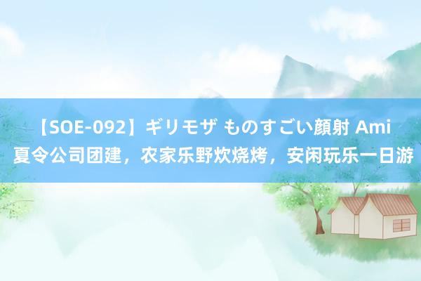 【SOE-092】ギリモザ ものすごい顔射 Ami 夏令公司团建，农家乐野炊烧烤，安闲玩乐一日游