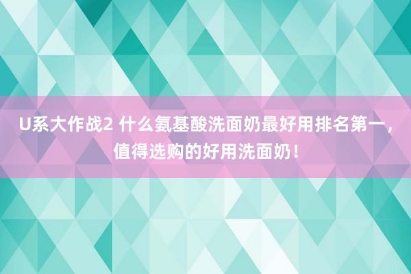 U系大作战2 什么氨基酸洗面奶最好用排名第一，值得选购的好用洗面奶！