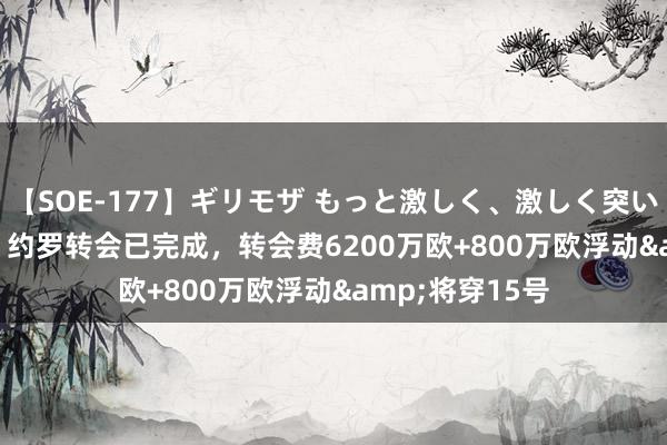 【SOE-177】ギリモザ もっと激しく、激しく突いて Ami RMC：约罗转会已完成，转会费6200万欧+800万欧浮动&将穿15号