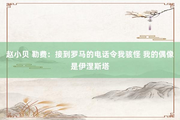 赵小贝 勒费：接到罗马的电话令我骇怪 我的偶像是伊涅斯塔