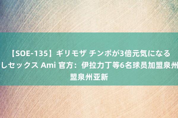 【SOE-135】ギリモザ チンポが3倍元気になる励ましセックス Ami 官方：伊拉力丁等6名球员加盟泉州亚新