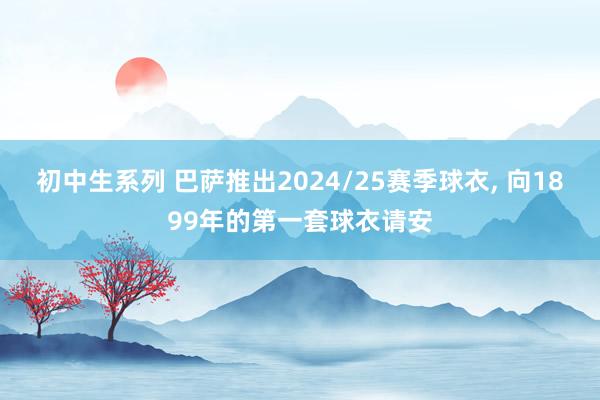 初中生系列 巴萨推出2024/25赛季球衣， 向1899年的第一套球衣请安