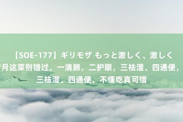 【SOE-177】ギリモザ もっと激しく、激しく突いて Ami 7月这菜别错过，一清肺，二护眼，三祛湿、四通便，不懂吃真可惜