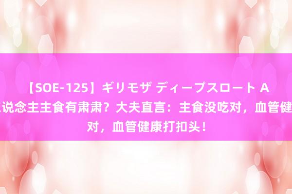 【SOE-125】ギリモザ ディープスロート Ami 老年东说念主主食有肃肃？大夫直言：主食没吃对，血管健康打扣头！