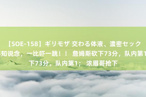 【SOE-158】ギリモザ 交わる体液、濃密セックス Ami 不比不知说念，一比吓一跳！！ 詹姆斯砍下73分，队内第1； 浓眉哥抢下