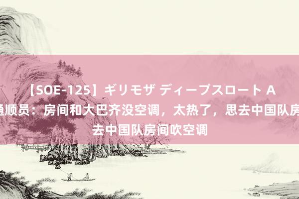 【SOE-125】ギリモザ ディープスロート Ami 泰国通顺员：房间和大巴齐没空调，太热了，思去中国队房间吹空调