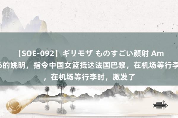 【SOE-092】ギリモザ ものすごい顔射 Ami 身高2米26的姚明，指令中国女篮抵达法国巴黎，在机场等行李时，激发了