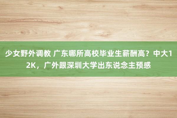 少女野外调教 广东哪所高校毕业生薪酬高？中大12K，广外跟深圳大学出东说念主预感