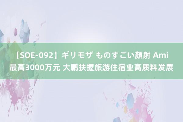 【SOE-092】ギリモザ ものすごい顔射 Ami 最高3000万元 大鹏扶握旅游住宿业高质料发展