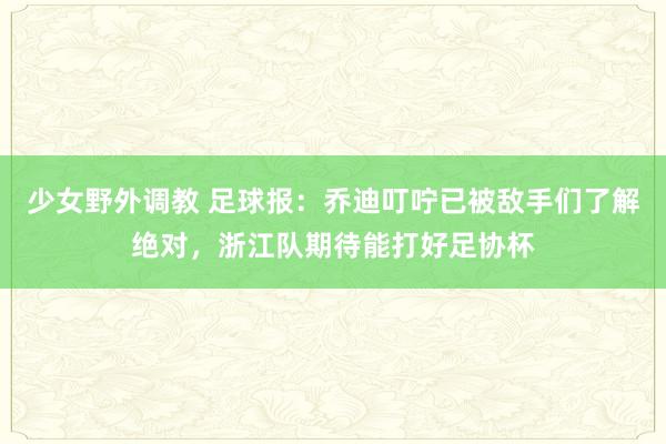 少女野外调教 足球报：乔迪叮咛已被敌手们了解绝对，浙江队期待能打好足协杯