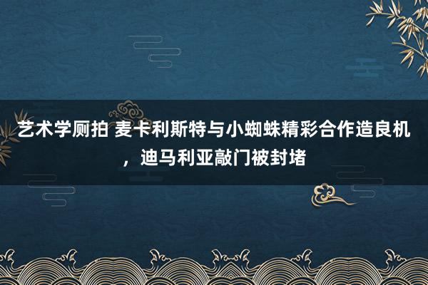 艺术学厕拍 麦卡利斯特与小蜘蛛精彩合作造良机，迪马利亚敲门被封堵