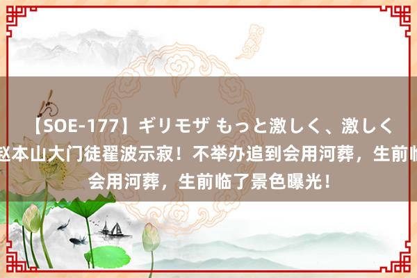 【SOE-177】ギリモザ もっと激しく、激しく突いて Ami 赵本山大门徒翟波示寂！不举办追到会用河葬，生前临了景色曝光！