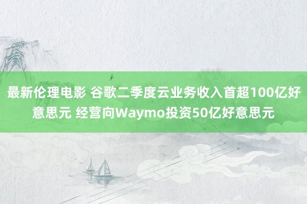 最新伦理电影 谷歌二季度云业务收入首超100亿好意思元 经营向Waymo投资50亿好意思元