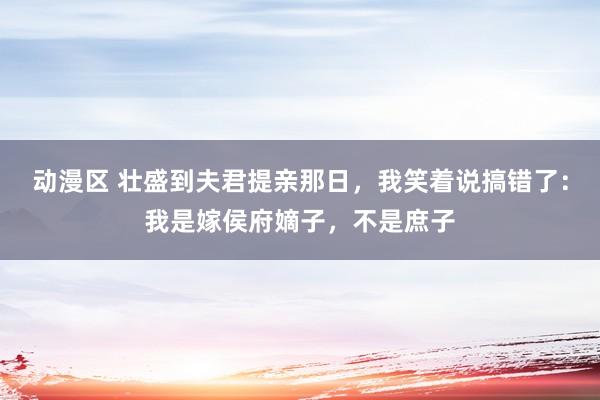 动漫区 壮盛到夫君提亲那日，我笑着说搞错了：我是嫁侯府嫡子，不是庶子