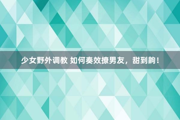 少女野外调教 如何奏效撩男友，甜到齁！