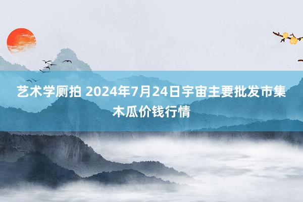 艺术学厕拍 2024年7月24日宇宙主要批发市集木瓜价钱行情