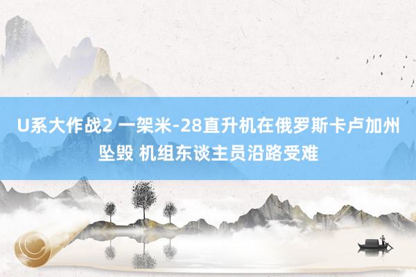 U系大作战2 一架米-28直升机在俄罗斯卡卢加州坠毁 机组东谈主员沿路受难