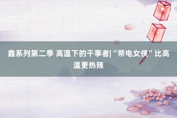 鑫系列第二季 高温下的干事者|“带电女侠”比高温更热辣