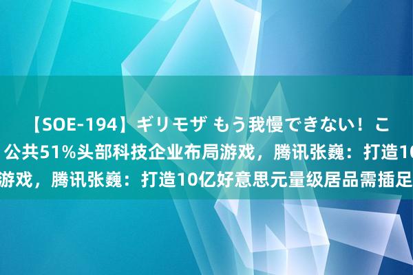 【SOE-194】ギリモザ もう我慢できない！ここでエッチしよっ Ami 公共51%头部科技企业布局游戏，腾讯张巍：打造10亿好意思元量级居品需插足14年