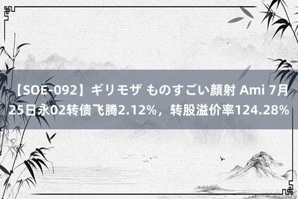 【SOE-092】ギリモザ ものすごい顔射 Ami 7月25日永02转债飞腾2.12%，转股溢价率124.28%