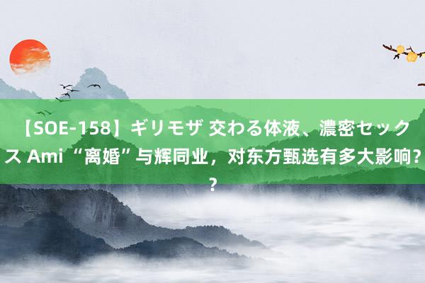 【SOE-158】ギリモザ 交わる体液、濃密セックス Ami “离婚”与辉同业，对东方甄选有多大影响？