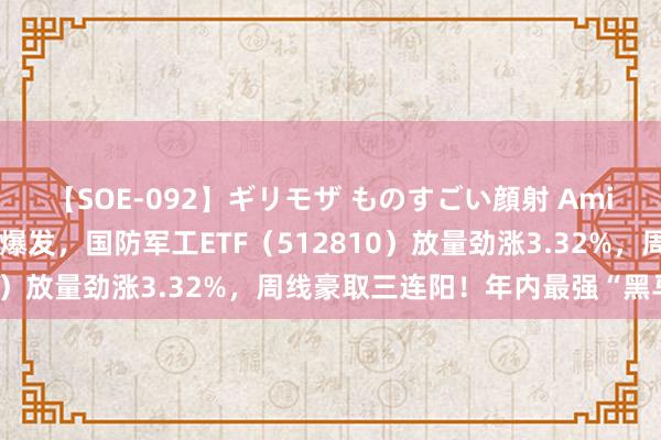 【SOE-092】ギリモザ ものすごい顔射 Ami 起猛了！航空航天全线爆发，国防军工ETF（512810）放量劲涨3.32%，周线豪取三连阳！年内最强“黑马”？