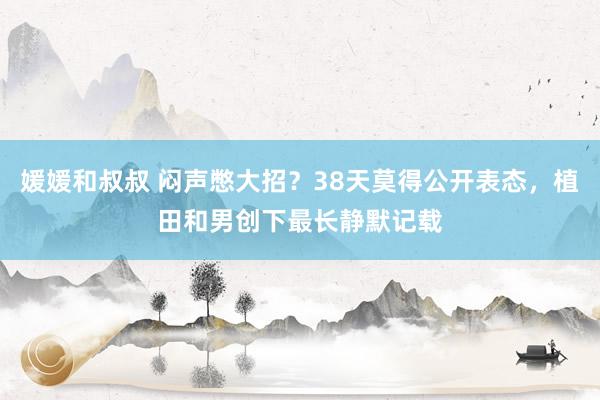 媛媛和叔叔 闷声憋大招？38天莫得公开表态，植田和男创下最长静默记载